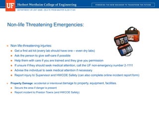 DEPARTMENT OR UNIT NAME. DELETE FROM MASTER SLIDE IF N/A
Non-life Threatening Emergencies:
 Non life-threatening injuries:
 Get a first aid kit (every lab should have one – even dry labs)
 Ask the person to give self-care if possible
 Help them with care if you are trained and they give you permission
 If unsure if they should seek medical attention, call the UF non-emergency number 2-1111
 Advise the individual to seek medical attention if necessary
 Report injury to Supervisor and HWCOE Safety (can also complete online incident report form)
 Property Damage: accidental or intentional damage to property, equipment, facilities.
 Secure the area if danger is present
 Report incident to Preston Towns (and HWCOE Safety)
 