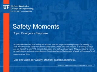 DEPARTMENT OR UNIT NAME. DELETE FROM MASTER SLIDE IF N/A
Safety Moments
Topic: Emergency Response
A Safety Moment is a brief safety talk about a specific subject at the beginning of a meeting or
shift. Also known as safety minutes or safety chats, these talks can be done in a variety of ways,
but are typically a brief (2-5 minute) discussion on a safety related topic. They can cover a variety
of safety topics and remind employees of the importance of being safe; at work, at home and in all
aspects of our lives.
Use one slide per Safety Moment (unless specified).
 