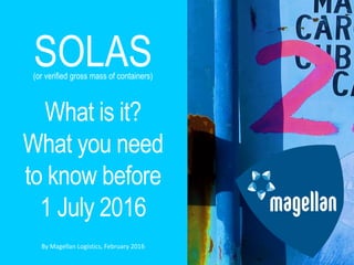 © Magellan Logistics 2016
1
SOLAS
What is it?
What you need
to know before
1 July 2016
By Magellan Logistics, February 2016
(or verified gross mass of containers)
 