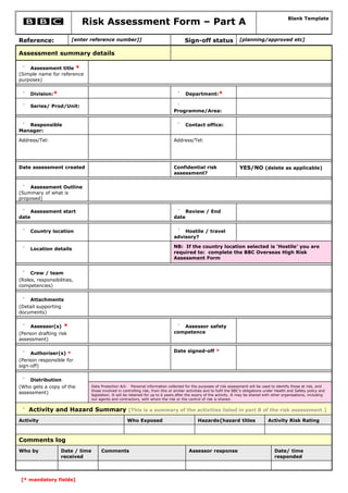 Risk Assessment Form – Part A                                                                                            Blank Template



Reference:              [enter reference number]]                                       Sign-off status                 [planning/approved etc]

Assessment summary details

    Assessment title *
(Simple name for reference
purposes)


     Division:*                                                                         Department:*

     Series/ Prod/Unit:
                                                                                 Programme/Area:


   Responsible                                                                          Contact office:
Manager:

Address/Tel:                                                                     Address/Tel:




Date assessment created                                                          Confidential risk                      YES/NO (delete as applicable)
                                                                                 assessment?


    Assessment Outline
(Summary of what is
proposed)

     Assessment start                                                                   Review / End
date                                                                             date


     Country location                                                                Hostile / travel
                                                                                 advisory?

                                                                                 NB: If the country location selected is ‘Hostile’ you are
     Location details
                                                                                 required to: complete the BBC Overseas High Risk
                                                                                 Assessment Form


     Crew / team
(Roles, responsibilities,
competencies)


    Attachments
(Detail supporting
documents)


     Assessor(s)    *                                                               Assessor safety
(Person drafting risk                                                            competence
assessment)


     Authoriser(s) *                                                             Date signed-off *
(Person responsible for
sign-off)


    Distribution
(Who gets a copy of the          Data Protection Act: Personal information collected for the purposes of risk assessment will be used to identify those at risk, and
                                 those involved in controlling risk, from this or similar activities and to fulfil the BBC's obligations under Health and Safety policy and
assessment)                      legislation. It will be retained for up to 6 years after the expiry of the activity. It may be shared with other organisations, including
                                 our agents and contractors, with whom the risk or the control of risk is shared.


    Activity and Hazard Summary [This is a summary of the activities listed in part B of the risk assessment.]
Activity                                              Who Exposed                              Hazards{hazard titles                     Activity Risk Rating



Comments log
Who by             Date / time        Comments                                            Assessor response                                  Date/ time
                   received                                                                                                                  responded



 [* mandatory fields]
 