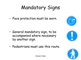 Graham Twiby 15
Mandatory Signs
• Face protection must be worn.
• General mandatory sign, to be
accompanied where necessary
by another sign.
• Pedestrians must use this route.
 