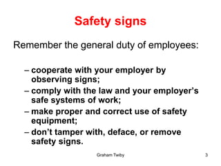 Graham Twiby 3
Safety signs
Remember the general duty of employees:
– cooperate with your employer by
observing signs;
– comply with the law and your employer’s
safe systems of work;
– make proper and correct use of safety
equipment;
– don’t tamper with, deface, or remove
safety signs.
 
