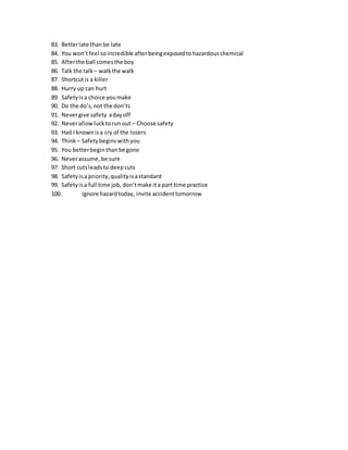 83. Betterlate thanbe late
84. You won’tfeel soincredible afterbeingexposedtohazardouschemical
85. Afterthe ball comesthe boy
86. Talk the talk – walk the walk
87. Shortcutis a killer
88. Hurry up can hurt
89. Safetyisa choice youmake
90. Do the do’s,not the don’ts
91. Nevergive safety adayoff
92. Neverallowlucktorun out – Choose safety
93. Had I knownisa cry of the losers
94. Think – Safety beginswithyou
95. You betterbeginthanbe gone
96. Neverassume,be sure
97. Short cutsleadsto deepcuts
98. Safetyisa priority,qualityisastandard
99. Safetyisa full time job, don’tmake ita part time practice
100. Ignore hazardtoday, invite accidenttomorrow
 