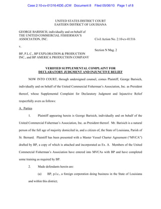 Case 2:10-cv-01316-KDE-JCW Document 8                 Filed 05/06/10 Page 1 of 8



                             UNITED STATES DISTRICT COURT
                             EASTERN DISTRICT OF LOUISIANA

GEORGE BARISICH, individually and on behalf of
THE UNITED COMMERCIAL FISHERMAN’S
ASSOCIATION, INC.                                            Civil Action No. 2:10-cv-01316

v.
                                                             Section N Mag. 2
BP, P.L.C., BP EXPLORATION & PRODUCTION
INC., and BP AMERICA PRODUCTION COMPANY


                  VERIFIED SUPPLEMENTAL COMPLAINT FOR
               DECLARATORY JUDGMENT AND INJUNCTIVE RELIEF

       NOW INTO COURT, through undersigned counsel, comes Plaintiff, George Barisich,

individually and on behalf of the United Commercial Fisherman’s Association, Inc. as President

thereof, whose Supplemental Complaint for Declaratory Judgment and Injunctive Relief

respectfully avers as follows:

A. Parties

       1.      Plaintiff appearing herein is George Barisich, individually and on behalf of the

United Commercial Fisherman’s Association, Inc. as President thereof. Mr. Barisich is a natural

person of the full age of majority domiciled in, and a citizen of, the State of Louisiana, Parish of

St. Bernard. Plaintiff has been presented with a Master Vessel Charter Agreement (“MVCA”)

drafted by BP, a copy of which is attached and incorporated as Ex. A. Members of the United

Commercial Fisherman’s Association have entered into MVCAs with BP and have completed

some training as required by BP.

       2.      Made defendants herein are:

               (a)     BP, p.l.c., a foreign corporation doing business in the State of Louisiana

       and within this district;
 