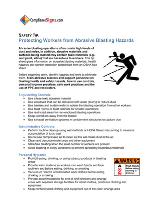 SAFETY TIP:

Protecting Workers from Abrasive Blasting Hazards
Abrasive blasting operations often create high levels of
dust and noise. In addition, abrasive materials and
surfaces being blasted may contain toxic materials (e.g.,
lead paint, silica) that are hazardous to workers. This tip
sheet gives information on abrasive blasting materials, health
hazards and worker protection condensed from an OSHA fact
sheet.
Before beginning work, identify hazards and work to eliminate
them. Train abrasive blasters and support personnel on
blasting health and safety hazards, how to use controls,
personal hygiene practices, safe work practices and the
use of PPE and respirators.

Engineering Controls:









Use a less-toxic abrasive material
Use abrasives that can be delivered with water (slurry) to reduce dust
Use barriers and curtain walls to isolate the blasting operation from other workers
Use blast rooms or blast cabinets for smaller operations
Use restricted areas for non-enclosed blasting operations
Keep coworkers away from the blaster
Use exhaust ventilation systems in containment structures to capture dust

Administrative Controls:







Perform routine cleanup using wet methods or HEPA filtered vacuuming to minimize
accumulation of toxic dust
Do not use compressed air to clean as this will create dust in the air
Clean and decontaminate tarps and other equipment
Schedule blasting when the least number of workers are present
Avoid blasting in windy conditions to prevent spreading hazardous materials

Personal Hygiene:






Prohibit eating, drinking, or using tobacco products in blasting
areas
Provide wash stations so workers can wash hands and face
routinely and before eating, drinking, or smoking
Vacuum or remove contaminated work clothes before eating,
drinking or smoking
Provide accommodations for end-of-shift showers and change
areas with separate storage facilities for street clothes, protective clothing and
equipment
Keep contaminated clothing and equipment out of the clean change area

 