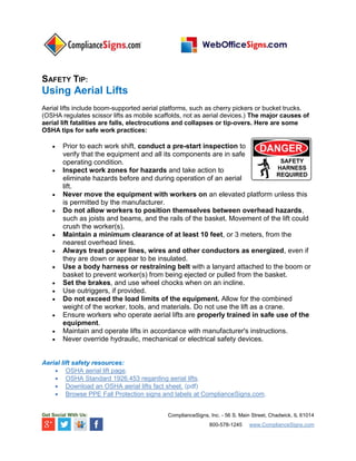 SAFETY TIP:
Using Aerial Lifts
Aerial lifts include boom-supported aerial platforms, such as cherry pickers or bucket trucks.
(OSHA regulates scissor lifts as mobile scaffolds, not as aerial devices.) The major causes of
aerial lift fatalities are falls, electrocutions and collapses or tip-overs. Here are some
OSHA tips for safe work practices:
 Prior to each work shift, conduct a pre-start inspection to
verify that the equipment and all its components are in safe
operating condition.
 Inspect work zones for hazards and take action to
eliminate hazards before and during operation of an aerial
lift.
 Never move the equipment with workers on an elevated platform unless this
is permitted by the manufacturer.
 Do not allow workers to position themselves between overhead hazards,
such as joists and beams, and the rails of the basket. Movement of the lift could
crush the worker(s).
 Maintain a minimum clearance of at least 10 feet, or 3 meters, from the
nearest overhead lines.
 Always treat power lines, wires and other conductors as energized, even if
they are down or appear to be insulated.
 Use a body harness or restraining belt with a lanyard attached to the boom or
basket to prevent worker(s) from being ejected or pulled from the basket.
 Set the brakes, and use wheel chocks when on an incline.
 Use outriggers, if provided.
 Do not exceed the load limits of the equipment. Allow for the combined
weight of the worker, tools, and materials. Do not use the lift as a crane.
 Ensure workers who operate aerial lifts are properly trained in safe use of the
equipment.
 Maintain and operate lifts in accordance with manufacturer's instructions.
 Never override hydraulic, mechanical or electrical safety devices.
Aerial lift safety resources:
 OSHA aerial lift page.
 OSHA Standard 1926.453 regarding aerial lifts.
 Download an OSHA aerial lifts fact sheet. (pdf)
 Browse PPE Fall Protection signs and labels at ComplianceSigns.com.
Get Social With Us: ComplianceSigns, Inc. - 56 S. Main Street, Chadwick, IL 61014
800-578-1245 www.ComplianceSigns.com
 