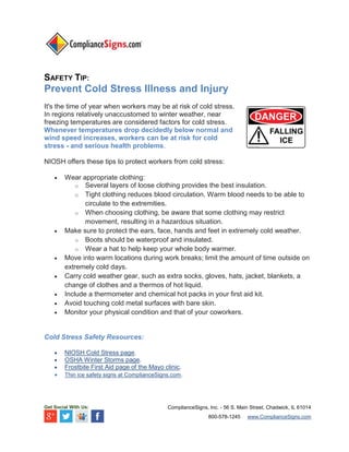 SAFETY TIP:

Prevent Cold Stress Illness and Injury
It's the time of year when workers may be at risk of cold stress.
In regions relatively unaccustomed to winter weather, near
freezing temperatures are considered factors for cold stress.
Whenever temperatures drop decidedly below normal and
wind speed increases, workers can be at risk for cold
stress - and serious health problems.
NIOSH offers these tips to protect workers from cold stress:










Wear appropriate clothing:
o Several layers of loose clothing provides the best insulation.
o Tight clothing reduces blood circulation. Warm blood needs to be able to
circulate to the extremities.
o When choosing clothing, be aware that some clothing may restrict
movement, resulting in a hazardous situation.
Make sure to protect the ears, face, hands and feet in extremely cold weather.
o Boots should be waterproof and insulated.
o Wear a hat to help keep your whole body warmer.
Move into warm locations during work breaks; limit the amount of time outside on
extremely cold days.
Carry cold weather gear, such as extra socks, gloves, hats, jacket, blankets, a
change of clothes and a thermos of hot liquid.
Include a thermometer and chemical hot packs in your first aid kit.
Avoid touching cold metal surfaces with bare skin.
Monitor your physical condition and that of your coworkers.

Cold Stress Safety Resources:






NIOSH Cold Stress page.
OSHA Winter Storms page.
Frostbite First Aid page of the Mayo clinic.
Thin ice safety signs at ComplianceSigns.com.

Get Social With Us:

ComplianceSigns, Inc. - 56 S. Main Street, Chadwick, IL 61014
800-578-1245

www.ComplianceSigns.com

 