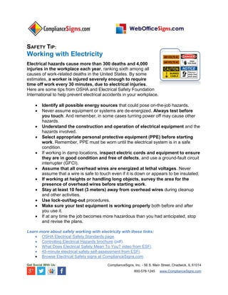 SAFETY TIP:
Working with Electricity
Electrical hazards cause more than 300 deaths and 4,000
injuries in the workplace each year, ranking sixth among all
causes of work-related deaths in the United States. By some
estimates, a worker is injured severely enough to require
time off work every 30 minutes, due to electrical injuries.
Here are some tips from OSHA and Electrical Safety Foundation
International to help prevent electrical accidents in your workplace.
 Identify all possible energy sources that could pose on-the-job hazards.
 Never assume equipment or systems are de-energized. Always test before
you touch. And remember, in some cases turning power off may cause other
hazards.
 Understand the construction and operation of electrical equipment and the
hazards involved.
 Select appropriate personal protective equipment (PPE) before starting
work. Remember, PPE must be worn until the electrical system is in a safe
condition.
 If working in damp locations, inspect electric cords and equipment to ensure
they are in good condition and free of defects, and use a ground-fault circuit
interrupter (GFCI).
 Assume that all overhead wires are energized at lethal voltages. Never
assume that a wire is safe to touch even if it is down or appears to be insulated.
 If working at heights or handling long objects, survey the area for the
presence of overhead wires before starting work.
 Stay at least 10 feet (3 meters) away from overhead wires during cleanup
and other activities.
 Use lock-out/tag-out procedures.
 Make sure your test equipment is working properly both before and after
you use it.
 If at any time the job becomes more hazardous than you had anticipated, stop
and revise the plans.
Learn more about safely working with electricity with these links:
 OSHA Electrical Safety Standards page.
 Controlling Electrical Hazards brochure (pdf).
 What Does Electrical Safety Mean To You? video from ESFi.
 45-minute electrical safety self-assessment from ESFi.
 Browse Electrical Safety signs at ComplianceSigns.com.
Get Social With Us: ComplianceSigns, Inc. - 56 S. Main Street, Chadwick, IL 61014
800-578-1245 www.ComplianceSigns.com
 