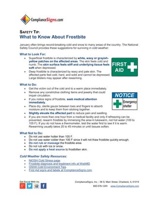 SAFETY TIP:

What to Know About Frostbite
January often brings record-breaking cold and snow to many areas of the country. The National
Safety Council provides these suggestions for surviving in cold weather:

What to Look For:




Superficial frostbite is characterized by white, waxy or grayishyellow patches on the affected areas. The skin feels cold and
numb. The skin surface feels stiff and underlying tissue feels
soft when depressed.
Deep frostbite is characterized by waxy and pale skin. The
affected parts feel cold, hard, and solid and cannot be depressed.
Large blisters may appear after rewarming.

What to Do:







Get the victim out of the cold and to a warm place immediately.
Remove any constrictive clothing items and jewelry that could
impair circulation.
If you notice signs of frostbite, seek medical attention
immediately.
Place dry, sterile gauze between toes and fingers to absorb
moisture and to keep them from sticking together.
Slightly elevate the affected part to reduce pain and swelling.
If you are more than one hour from a medical facility and only if refreezing can be
prevented, rewarm frostbite by immersing the area in lukewarm, not hot water (100 to
105 F). If you do not have a thermometer, test the water first to see if it is warm.
Rewarming usually takes 20 to 45 minutes or until tissues soften.

What Not to Do:






Do not use water hotter than 105 F.
Do not use water colder than 100 F since it will not thaw frostbite quickly enough.
Do not rub or massage the frostbite area.
Do not rub with ice or snow.
Do not apply a heat source to frostbitten skin.

Cold Weather Safety Resources:





NIOSH Cold Stress page.
Frostbite diagnosis and treatment info at WebMD.
OSHA Cold Environment Tips.
First Aid signs and labels at ComplianceSigns.com.

Get Social With Us:

ComplianceSigns, Inc. - 56 S. Main Street, Chadwick, IL 61014
800-578-1245

www.ComplianceSigns.com

 
