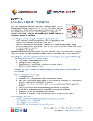 SAFETY TIP:
Lockout / Tagout Procedures
The OSHA standard for The Control of Hazardous Energy (Lockout/Tagout),
Title 29 Code of Federal Regulations (CFR) Part 1910.147, outlines practices
and procedures to disable machinery or equipment, thereby preventing the
release of hazardous energy while employees perform servicing and
maintenance activities. These tips will help keep your workers safe and in
compliance with LOTO standards.
Lockout/Tagout procedures apply in the following circumstances:
 While servicing or maintaining equipment, when unexpected startup of
the machine or release of stored energy could occur
 During normal production when workers must remove or bypass a guard or safety device
 During normal production when workers place any part of their body into the danger zone or near
the machine’s point of operation
 During all set up activities
NIOSH recommends that workers follow the regulations contained in their employer’s hazardous energy
control program and complete all employer-provided training on hazardous energy control procedures.
Before beginning machine adjustment, maintenance, or servicing work, always do the following:
1. De-energize all sources of hazardous energy:
 Disconnect or shut down engines or motors.
 De-energize electrical circuits.
 Block fluid (gas or liquid) flow in hydraulic or pneumatic systems.
 Block machine parts against motion.
2. Lockout and tagout all forms of hazardous energy, including electrical breaker panels and
control valves.
3. Block or dissipate stored energy:
 Discharge capacitors.
 Release or block springs that are under compression or tension.
 Vent fluids from pressure vessels, tanks, or accumulators, but never vent toxic, flammable, or
explosive substances directly into the atmosphere.
 Make sure that only one key exists for each of your assigned locks and that only you hold
that key.
 Verify by test and/or observation that all energy sources are de-energized.
 Inspect repair work before removing your lock and activating the equipment.
 Make sure that only you remove your assigned lock.
 Make sure all workers are clear of danger points before re-energizing the system.
Lockout / Tagout Resources:
 Review Title 29 Code of Federal Regulations (CFR) Part 1910.147 here.
 Visit the OSHA LOTO Tutorial page.
 Visit the main OSHA LOTO site.
 Select LOTO and Safety Tags at ComplianceSigns.com.
Get Social With Us: ComplianceSigns, Inc. - 56 S. Main Street, Chadwick, IL 61014
800-578-1245 www.ComplianceSigns.com
 