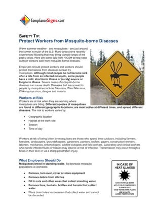 SAFETY TIP:
Protect Workers from Mosquito-borne Diseases
Warm summer weather - and mosquitoes - are just around
the corner in much of the U.S. Many areas have recently
experienced flooding that may bring bumper crops of the
pesky pests. Here are some tips from NIOSH to help keep
outdoor workers safe from mosquito-borne illnesses.
Employers should protect workers and workers should
protect themselves from diseases spread by
mosquitoes. Although most people do not become sick
after a bite from an infected mosquito, some people
have a mild, short-term illness or (rarely) severe or
long-term illness. Severe cases of mosquito-borne
diseases can cause death. Diseases that are spread to
people by mosquitoes include Zika virus, West Nile virus,
Chikungunya virus, dengue and malaria.
Workers at Risk
Workers are at risk when they are working where
mosquitoes are biting. Different species of mosquitoes
are found in different geographic locations, are most active at different times, and spread different
diseases. The risk to workers varies by:
 Geographic location
 Habitat at the work site
 Season
 Time of day
Workers at risk of being bitten by mosquitoes are those who spend time outdoors, including farmers,
foresters, landscapers, groundskeepers, gardeners, painters, roofers, pavers, construction workers,
laborers, mechanics, entomologists, wildlife biologists and field workers. Laboratory and clinical workers
who handle infected fluids or tissues may also be at risk of infection. Transmission may occur through a
break in their skin or via a sharp penetration injury.
What Employers Should Do
Mosquitoes breed in standing water. To decrease mosquito
populations at worksites:
 Remove, turn over, cover or store equipment
 Remove debris from ditches
 Fill in ruts and other areas that collect standing water
 Remove tires, buckets, bottles and barrels that collect
water
 Place drain holes in containers that collect water and cannot
be discarded
 