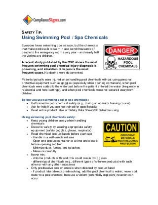 SAFETY TIP:
Using Swimming Pool / Spa Chemicals
Everyone loves swimming pool season, but the chemicals
that make pools safe to swim in also send thousands of
people to the emergency room every year - and nearly half
the victims are children.
A recent study published by the CDC shows the most
frequent swimming pool chemical injury diagnosis is
poisoning, and inhalation of vapors is the most
frequent cause. No deaths were documented.
Patients typically were injured when handling pool chemicals without using personal
protective equipment such as goggles (especially while opening containers), when pool
chemicals were added to the water just before the patient entered the water (frequently in
residential and hotel settings), and when pool chemicals were not secured away from
children.
Before you use swimming pool or spa chemicals:
 Get trained in pool chemical safety (e.g., during an operator training course)
 Ask for help if you are not trained for specific tasks
 Read entire product label or Safety Data Sheet (SDS) before using
Using swimming pool chemicals safely:
 Keep young children away when handling
chemicals
 Dress for safety by wearing appropriate safety
equipment (safety goggles, gloves, respirator)
 Read chemical product labels before each use
- Handle in a well-ventilated area
- Open one product container at a time and close it
before opening another
- Minimize dust, fumes, and splashes
- Measure carefully
 Never mix:
- chlorine products with acid; this could create toxic gases
- different pool chemicals (e.g., different types of chlorine products) with each
other or with any other substance
 Only predissolve pool chemicals when directed by product label
- If product label directs predissolving, add the pool chemical to water; never add
water to a pool chemical because a violent (potentially explosive) reaction can
occur
 