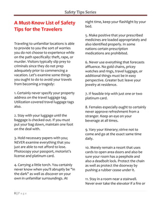 Safety Tips Series

A Must-Know List of Safety                   night time, keep your flashlight by your
                                             bed.
Tips for the Travelers
                                             5. Make positive that your prescribed
                                             medicines are loaded appropriately and
Traveling to unfamiliar locations is able    also identified properly. In some
to provide to you the sort of worries        nations certain prescription
you do not choose to experience while        medications are prohibited.
on the path specifically: theft, rape, or
murder. Visitors typically slip prey to      6. Never use everything that forecasts
criminals since they do not prep             affluence. No gold chains, pricey
adequately prior to commencing a             watches and rings, travel luggage, or
vacation. Let's examine some things          additional things must be in easy
you ought to do to avoid your travels        perspective. Greater but: leave your
from becoming a tragedy:                     jewelry at residence.

1. Certainly never specify your property     7. If feasible trip with just one or two
address on the travel luggage tag.           platinum card.
Utilization covered travel luggage tags
also.                                        8. Females especially ought to certainly
                                             never approve refreshment from a
2. Stay with your luggage until the          stranger. Keep an eye on your
baggage is checked out. If you must          beverage at all times.
put your bag down, maintain one foot
on the deal with.                            9. Vary your itinerary; strive not to
                                             come and go at the exact same time
3. Hold necessary papers with you;           daily.
NEVER examine everything that you
just are able to not afford to lose.         10. Merely remain a resort that uses
Photocopy your passport, motorist's          cards to open area doors and also be
license and platinum card.                   sure your room has a peephole and
                                             also a deadbolt lock. Protect the chain
4. Carrying a little torch. You certainly    as well as protect the doorway by
never know when you'll abruptly be "in       pushing a rubber cease under it.
the dark" as well as discover on your
own in unfamiliar surroundings. At           11. Stay in a room near a stairwell.
                                             Never ever take the elevator if a fire or

1|Page
 