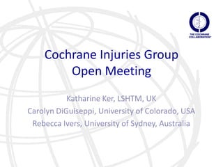 Cochrane Injuries Group
        Open Meeting
           Katharine Ker, LSHTM, UK
Carolyn DiGuiseppi, University of Colorado, USA
 Rebecca Ivers, University of Sydney, Australia
 
