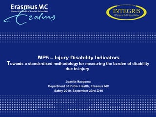   WP5 – In jury Disability Indicators T owards a standardised methodology for measuring the burden of disability due to injury   Juanita Haagsma  Department of Public Health, Erasmus MC Safety 2010, September 23rd 2010 INTEGRIS Integration of European Injury Statistics FP7 project of the EU Injury Database 