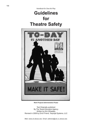156
                     Handbook for One-Act Play


              Guidelines
                  for
             Theatre Safety




                  Work Projects Administration Poster


                      Text Originally published
                  By The Texas Education Agency
                     Written by Kim Wheetley
      Revised in 2009 by Erich Friend, Teqniqal Systems, LLC


      Web: www.uil.utexas.edu Email: uildrama@uts.cc.utexas.edu
 