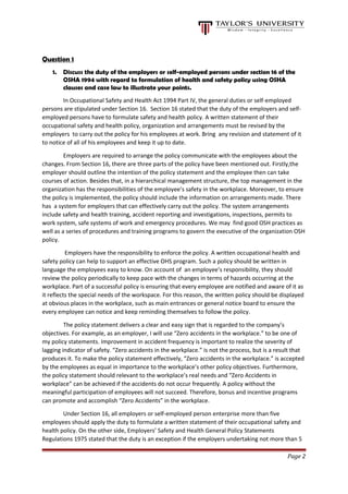Question 1
1. Discuss the duty of the employers or self-employed persons under section 16 of the
OSHA 1994 with regard to formulation of health and safety policy using OSHA
clauses and case law to illustrate your points.
In Occupational Safety and Health Act 1994 Part IV, the general duties or self-employed
persons are stipulated under Section 16. Section 16 stated that the duty of the employers and self-
employed persons have to formulate safety and health policy. A written statement of their
occupational safety and health policy, organization and arrangements must be revised by the
employers to carry out the policy for his employees at work. Bring any revision and statement of it
to notice of all of his employees and keep it up to date.
Employers are required to arrange the policy communicate with the employees about the
changes. From Section 16, there are three parts of the policy have been mentioned out. Firstly,the
employer should outline the intention of the policy statement and the employee then can take
courses of action. Besides that, in a hierarchical management structure, the top management in the
organization has the responsibilities of the employee’s safety in the workplace. Moreover, to ensure
the policy is implemented, the policy should include the information on arrangements made. There
has a system for employers that can effectively carry out the policy. The system arrangements
include safety and health training, accident reporting and investigations, inspections, permits to
work system, safe systems of work and emergency procedures. We may find good OSH practices as
well as a series of procedures and training programs to govern the executive of the organization OSH
policy.
Employers have the responsibility to enforce the policy. A written occupational health and
safety policy can help to support an effective OHS program. Such a policy should be written in
language the employees easy to know. On account of an employee’s responsibility, they should
review the policy periodically to keep pace with the changes in terms of hazards occurring at the
workplace. Part of a successful policy is ensuring that every employee are notified and aware of it as
it reflects the special needs of the workspace. For this reason, the written policy should be displayed
at obvious places in the workplace, such as main entrances or general notice board to ensure the
every employee can notice and keep reminding themselves to follow the policy.
The policy statement delivers a clear and easy sign that is regarded to the company’s
objectives. For example, as an employer, I will use “Zero accidents in the workplace.” to be one of
my policy statements. Improvement in accident frequency is important to realize the severity of
lagging indicator of safety. “Zero accidents in the workplace.” is not the process, but is a result that
produces it. To make the policy statement effectively, “Zero accidents in the workplace.” is accepted
by the employees as equal in importance to the workplace’s other policy objectives. Furthermore,
the policy statement should relevant to the workplace’s real needs and “Zero Accidents in
workplace” can be achieved if the accidents do not occur frequently. A policy without the
meaningful participation of employees will not succeed. Therefore, bonus and incentive programs
can promote and accomplish “Zero Accidents” in the workplace.
Under Section 16, all employers or self-employed person enterprise more than five
employees should apply the duty to formulate a written statement of their occupational safety and
health policy. On the other side, Employers’ Safety and Health General Policy Statements
Regulations 1975 stated that the duty is an exception if the employers undertaking not more than 5
Page 2
 