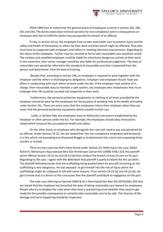 OSHA 1994 Part VI stated that the general duties of employees at work in section 24a, 24b,
24c and 24d. The duties states bear criminal sanction for non-compliance and in consequences an
employee who fails to fulfil the duties may pay penalty for breach of an offense.
Firstly, in section 24 (a), the employee have to take reasonable care to prevent injury and for
safety and health of themselves or others by their work activities which might be affected. They also
must have to cooperate with employers and others in meeting statutory requirements. Regarding to
the status of the employee, his/her may be counted as fail to take reasonable care would be varied.
The careless and unskilled employee could be liable for intentional dangerous activity at their work.
In the meantime, their senior manager would be also liable for professional judgement. The duty of
reasonable care would be referred to the standard of reasonable care that is expected from the
person and determined from his level of training.
Besides that, according to section 24b, an employee is required to work together with the
employer and the others in discharging his obligations. Employer and employee should have put
effort in cooperating with each others at work under the Act. If the employer have achieve of in
charge, their reasonable duty to maintain a safe system, any employee who misbehavior that try to
endanger their life could be counted not cooperate in their work.
Furthermore, the personal protective equipments or clothing at all times provided by the
employer should be wear by the employees for the purpose of avoiding risks to his health and safety
under Section 24c. There are some cases that the employees inform their employer when they can
never find the personal protective equipment which suitable to their size.
Lastly, in Section 24d, the employees have to follow the instructions established by the
employer or other person under the Act. For example, the employees should obey instructions
stated which measure the occupational health and safety.
On the other hand, an employee who disregards the rules will need to pay and penalized for
an offense. Under Section 24 (2), the Act stated that the non-compliance employees will be bound
in a fine which not exceeding one thousand Ringgit or to detainment for a term not surpassing three
months or to both.
There are two case law that’s been found under Section 24. Referring to the case, Abdul
Rahim b. Mohamad v Kejuruteraan Besi Dan Pembinaan Zaman Kini (1998) 4 MLJ 323, the plaintiff
which offense Section 24 (1) (a) and 24 (1) (d) that conduct the breach of duty of care on his part.
Regarding to the case, I agree with the defendant that plaintiff is partly to blame for this accident.
The plaintiff definitely knows that the scaffolding being pushed when he was still remaining on the
scaffolding is very dangerous. He was exposed to get himself into the risk of injury which the
scaffoldings might be collapsed or fall with some reasons. From section 24 (1) (a) and 24 (1) (d), we
get to know that it is driven to the conclusion that the plaintiff contribute to negligence on the part.
The next case referring to Hazmah D494 & Oz v Wan Hanafi bin Wan Ali [1975]1MLJ 203 that
are stated that the employer has breached the duty of taking reasonable care toward his employees.
People who try to disobey the rules when they have a questioning mind whether they need to get
ready for the possible consequence or certainly take reasonable care to be safe. The chances of the
damage and harm happening should be respected.
Page 4
 