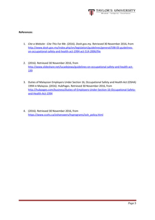 References:
1. Cite a Website - Cite This For Me. (2016). Dosh.gov.my. Retrieved 30 November 2016, from
http://www.dosh.gov.my/index.php/en/legislation/guidelines/general/598-05-guidelines-
on-occupational-safety-and-health-act-1994-act-514-2006/file
2. (2016). Retrieved 30 November 2016, from
http://www.slideshare.net/lucadejewa/guidelines-on-occupational-safety-and-health-act-
199
3. Duties of Malaysian Employers Under Section 16, Occupational Safety and Health Act (OSHA)
1994 in Malaysia. (2016). HubPages. Retrieved 30 November 2016, from
http://hubpages.com/business/Duties-of-Employers-Under-Section-16-Occupational-Safety-
and-Health-Act-1994
4. (2016). Retrieved 30 November 2016, from
https://www.ccohs.ca/oshanswers/hsprograms/osh_policy.html
Page 5
 