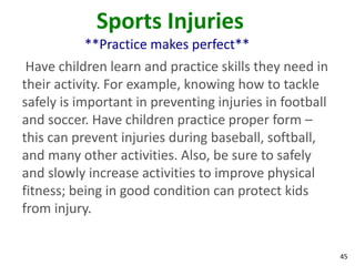 45
Sports Injuries
**Practice makes perfect**
Have children learn and practice skills they need in
their activity. For example, knowing how to tackle
safely is important in preventing injuries in football
and soccer. Have children practice proper form –
this can prevent injuries during baseball, softball,
and many other activities. Also, be sure to safely
and slowly increase activities to improve physical
fitness; being in good condition can protect kids
from injury.
 