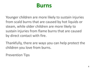 4
Burns
Younger children are more likely to sustain injuries
from scald burns that are caused by hot liquids or
steam, while older children are more likely to
sustain injuries from flame burns that are caused
by direct contact with fire.
Thankfully, there are ways you can help protect the
children you love from burns.
Prevention Tips
 