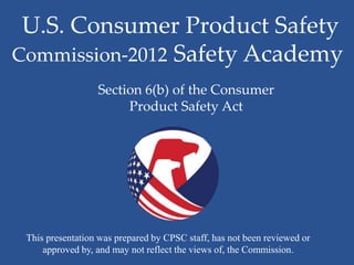 U.S. Consumer Product Safety
Commission-2012 Safety Academy
                  Section 6(b) of the Consumer
                       Product Safety Act




 This presentation was prepared by CPSC staff, has not been reviewed or
     approved by, and may not reflect the views of, the Commission.
 