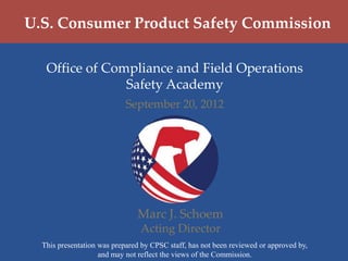 U.S. Consumer Product Safety Commission

   Office of Compliance and Field Operations
                Safety Academy
                            September 20, 2012




                               Marc J. Schoem
                                Acting Director
  This presentation was prepared by CPSC staff, has not been reviewed or approved by,
                    and may not reflect the views of the Commission.
 