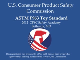 U.S. Consumer Product Safety
          Commission
          ASTM F963 Toy Standard
                 2012 CPSC Safety Academy
                       Bethesda, MD




This presentation was prepared by CPSC staff, has not been reviewed or
    approved by, and may not reflect the views of, the Commission.
 
