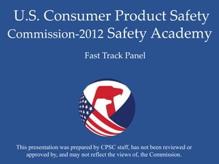 U.S. Consumer Product Safety
Commission-2012 Safety Academy
                            Fast Track Panel




 This presentation was prepared by CPSC staff, has not been reviewed or
     approved by, and may not reflect the views of, the Commission.
 