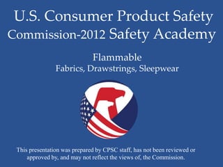U.S. Consumer Product Safety
Commission-2012 Safety Academy
                              Flammable
                Fabrics, Drawstrings, Sleepwear




 This presentation was prepared by CPSC staff, has not been reviewed or
     approved by, and may not reflect the views of, the Commission.
 