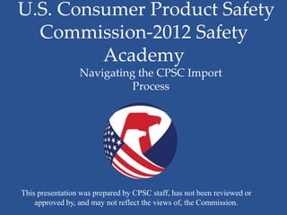 U.S. Consumer Product Safety
  Commission-2012 Safety
         Academy
                 Navigating the CPSC Import
                           Process




This presentation was prepared by CPSC staff, has not been reviewed or
    approved by, and may not reflect the views of, the Commission.
 