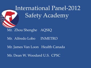 International Panel-2012
•           Safety Academy

    Mr. Zhou Shenghe AQSIQ

    Mr. Alfredo Lobo   INMETRO

    Mr. James Van Loon Health Canada

    Mr. Dean W. Woodard U.S. CPSC
 