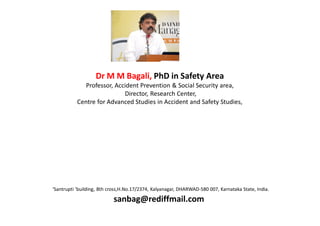 Dr M M Bagali, PhD in Safety Area
              Professor, Accident Prevention & Social Security area,
                            Director, Research Center,
           Centre for Advanced Studies in Accident and Safety Studies,




‘Santrupti ’building, 8th cross,H.No.17/2374, Kalyanagar, DHARWAD-580 007, Karnataka State, India.

                           sanbag@rediffmail.com
 