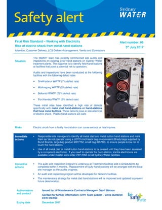 Authorisation
and contact
Issued by: A/ Maintenance Contracts Manager– Geoff Watson
Contact for further information: A/HV Team Leader – Chris Dumbrell
0478 478 660
Expiry date December 2017
Fatal Risk Standard – Working with Electricity
Risk of electric shock from metal hand-stations
Attention: Customer Delivery, LCS-Delivery Management, Ventia and Contractors
Alert number: 08
5th
July 2017
Situation
The SMART team has recently commenced site audits and
inspections on existing 240V hand-stations on Sydney Water
treatment plants. The objective is to identify field hand-stations
at facilities that pose a potential risk to operators.
Audits and inspections have been conducted at the following
facilities with the following defect rates
• Shellharbour WWTP (7% defect rate)
• Wollongong WWTP (5% defect rate)
• Bellambi WWTP (22% defect rate)
• Port Kembla WWTP (5% defect rate)
These initial sites have identified a high rate of defects
specifically with metal clad hand-stations or hand-stations
that have metal buttons. These defects pose an elevated risk
of electric shock. Plastic hand-stations are safe.
Risks Electric shock from a faulty hand-station can cause serious or fatal injuries.
Immediate
actions
•••• Responsible site managers to identify all metal clad and metal button hand stations and mark
them as ‘do not operate’ using a LOTO cinch/sack bag or equivalent (Brady bags supplied by
Bunzl Brands, large bag product #877752, small bag #65780), to ensure people know not to
touch the hand-station.
•••• Use of all metal clad or metal button hand-stations to be ceased until they have been assessed
by a competent electrician. If you need to operate the hand-station, Ventia electricians are
available under master work order 73717350 on all Sydney Water facilities.
Corrective
actions
•••• The audit and inspection program is underway at Treatment facilities and is scheduled to be
completed within 4 months. Replacement of faulty hand-stations will be arranged with the local
site manager as the audits progress.
•••• An audit and inspection program will be developed for Network facilities.
•••• The maintenance strategy for metal clad hand-stations will be improved and updated to prevent
future deterioration.
 