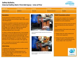 Safety Bulletin;
Internal Safety Alert: First Aid Injury – Line of Fire
Description:
During pipework installation activities an Engie
Fabricom employee was working to align a pipe spool /
valve flanged joint.
During the installation activity the operative was using
a hand tool which is a combination of a wrench and a
podger. At the time of the incident the I.P was using
the podger end to align the flanges by placing the
podger through a bolt hole in the pipe and
corresponding bolt hole in the valve.
In order to achieve the alignment the I.P was exerting
upward force on the hand tool and without warning
the podger end had come out of the bolt hole. The
force being applied resulted in the tool rapidly moving
upwards and striking the I.P. in the face, causing a
laceration to the outside and inside of the upper lip.
The I.P. was taken to the local walk in medical centre
for assessment and treatment.
Initial Failings:
 Activity not sufficiently planned and safest method
of alignment not identified
 Use of hand tool where lifting equipment and
assistance from Rigger would have been safer and
more efficient method
 I.P. placed himself in the “line of Fire”
FOGAP Preventative actions:
All works were stopped until completion of
investigation and agreed safe method to
complete the works established.
Reinforcement of need to assess the task in
hand and identify the safest method of
work
Communication of the event to the whole
business to include:
 Always select the safest method and
correct work equipment
 Always be aware of the potential for
incidents and to avoid placing any part
of your body in the “Line of Fire”
Bulletin No Date of Occurrence Severity Potential Likelihood of reoccurrence
FOGAP UK 112 30/06/18 First Aid Medical treatment Possible
Picture showing the flanged assembly and the hand tool
being used
Picture showing the approximate position of the I.P. at
time of incident
 
