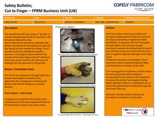 Safety Bulletin;
Cut to Finger – FPRM Business Unit (UK)
Bulletin No

Date

Severity

Potential

Likelihood of reoccurrence

FOGAP UK 061

05/11/2013

MEDICAL TREATMENT

LOST TIME / AMPUTATION

POSSIBLE

Description:
The injured party (IP) was using a 5” grinder to
remove the galvanised finish of a bracket in the
temporary fabrication shop.
Upon finishing the task being undertaken the
grinder was placed on the workbench, with the
disc facing up over towards the ceiling. The IP
reached across the workbench to grab a
spanner, in carrying out this movement the
outside of the index finger of the IP’s left hand
came into contact with the disc that was still
rotating from the operation of the grinder.

Picture(s) / Sketch

Reconstruction of position of grinder at time of incident

Reason / Immediate Cause:
The IP had not stopped and thought about the
hazards and dangers involved to fully
appreciate the consequences of placing the
grinder with the disc facing in an upward
position.

Glove being worn at time showing location of injury

Core reason / root cause:

Actions:
the IP was taken to the local accident and
emergency department to have the extent of
the injury assessed by a registered medial
practitioner. During this visit the IP was given
two pain killers, the hand was visually
examined, cleaned and stitched (with a total of
four stitches.) It was also confirmed that there
was no apparent ligament damage to the finger
as the
IP had full movement and flexibility. The IP
returned to work at approximately 03.30am
and finished the remainder of the shift.
The ‘moving parts of machinery’ section within
the risk assessment will be revised to
incorporate the time delay on the equipment
to ensure the grinder has stopped rotating
before placing it down on a workbench etc. as
well of the good practice of placing the grinder
face down after use.
Refresher abrasive wheel training to be
provided to remainder of work party.

Complacency on behalf of the IP due to the
continued use of the work equipment that has
the potential to cause a very severe injury.

IP injured finger after treatment – Index finger left hand

 