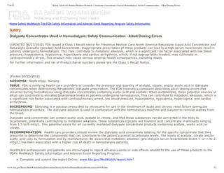 7/16/13 Safety Alerts for Human Medical Products > Dialysate Concentrates Used in Hemodialysis: Safety Communication - Alkali Dosing Errors
www.fda.gov/Safety/MedWatch/SafetyInformation/SafetyAlertsforHumanMedicalProducts/ucm305630.htm 1/2
Dialysate  Concentrates  Used  in  Hemodialysis:  Safety  Communication  -­  Alkali  Dosing  Errors
  
[UPDATED  06/27/2012]  FDA  issued  a  Class  I  Recall  notice  for  Fresenius  Medical  Care  North  America  Naturalyte  Liquid  Acid  Concentrate  and
Naturalyte  GranuFlo  (powder)  Acid  Concentrate.  Inappropriate  prescription  of  these  products  can  lead  to  a  high  serum  bicarbonate  level  in
patients  undergoing  hemodialysis.  This  may  contribute  to  metabolic  alkalosis,  which  is  a  significant  risk  factor  associated  with  low  blood
pressure,  hypokalemia,  hypoxemia,  hypercapnia  and  cardiac  arrhythmia,  which,  if  not  appropriately  treated,  may  culminate  in
cardiopulmonary  arrest.  This  product  may  cause  serious  adverse  health  consequences,  including  death.
For  further  information  and  list  of  Product  Serial  numbers  please  see  the  Class  1  Recall  Notice.
  
  
[Posted  05/25/2012]
AUDIENCE:  Nephrology,  Nursing
ISSUE:  FDA  is  notifying  health  care  providers  to  consider  the  presence  and  quantity  of  acetate,  citrate,  and/or  acetic  acid  in  dialysate
concentrates  when  determining  the  patients’  dialysate  prescription.  The  FDA  received  a  complaint  describing  alkali  dosing  errors  that
occurred  during  hemodialysis  using  dialysate  concentrates  containing  acetic  acid  and  acetate.  When  metabolized,  these  potential  sources  of
alkali  can  contribute  to  elevated  bicarbonate  levels  in  patients  undergoing  hemodialysis.  This  can  contribute  to  metabolic  alkalosis,  which  is
a  significant  risk  factor  associated  with  cardiopulmonary  arrest,  low  blood  pressure,  hypokalemia,  hypoxemia,  hypercapnia,  and  cardiac
arrhythmia.
BACKGROUND:  Dialysate  is  a  solution  prescribed  by  physicians  for  use  in  the  treatment  of  acute  and  chronic  renal  failure  during  the
hemodialysis  procedure.  The  dialysate  solution  is  used  in  combination  with  the  hemodialysis  machine  and  dialyzer  to  remove  wastes  from
the  blood.  
Dialysate  acid  concentrate  can  contain  acetic  acid,  acetate  or  citrate,  and  that  these  substances  can  be  converted  in  the  body  to
bicarbonate,  potentially  contributing  to  metabolic  alkalosis.  These  substances  typically  are  found  in  acid  concentrate  in  amounts  ranging
from  1.5  to  8  mEq/L.  This  potential  exists  for  all  currently  marketed  dialysate  concentrate  products  containing  acetate,  acetic  acid,  or
citrate.
RECOMMENDATION:    Health  care  providers  should  review  the  dialysate  acid  concentrate  labeling  for  the  specific  concentrate  that  they
prescribe  to  determine  the  components  that  can  contribute  to  the  patient’s  overall  bicarbonate  levels.  The  levels  of  acetate,  citrate  and/or
acetic  acid  vary  by  formulation  and  by  manufacturer.  Be  aware  that  metabolic  alkalosis  (pre-­dialysis  serum  bicarbonate  levels  >  or  =  to  27
mEq/L)  has  been  associated  with  a  higher  risk  of  death  in  hemodialysis  patients.
Healthcare  professionals  and  patients  are  encouraged  to  report  adverse  events  or  side  effects  related  to  the  use  of  these  products  to  the
FDA's  MedWatch  Safety  Information  and  Adverse  Event  Reporting  Program:
Complete  and  submit  the  report  Online:  www.fda.gov/MedWatch/report.htm1
Safety
Home Safety MedWatch The FDA Safety Information and Adverse Event Reporting Program Safety Information
This document was uploaded by the law firms
that sponsor the http://dialysis-lawsuits.org
website, where you can get more information
and a free legal review of your potential
dialysis lawsuit.
 