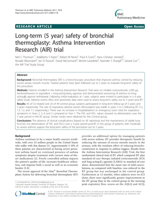 Thomson et al. BMC Pulmonary Medicine 2011, 11:8
http://www.biomedcentral.com/1471-2466/11/8




 RESEARCH ARTICLE                                                                                                                               Open Access

Long-term (5 year) safety of bronchial
thermoplasty: Asthma Intervention
Research (AIR) trial
Neil C Thomson1*, Adalberto S Rubin2, Robert M Niven3, Paul A Corris4, Hans Christian Siersted5,
Ronald Olivenstein6, Ian D Pavord7, David McCormack8, Michel Laviolette9, Narinder S Shargill10, Gerard Cox11,
the AIR Trial Study Group


  Abstract
  Background: Bronchial thermoplasty (BT) is a bronchoscopic procedure that improves asthma control by reducing
  excess airway smooth muscle. Treated patients have been followed out to 5 years to evaluate long-term safety of
  this procedure.
  Methods: Patients enrolled in the Asthma Intervention Research Trial were on inhaled corticosteroids ≥200 μg
  beclomethasone or equivalent + long-acting-beta2-agonists and demonstrated worsening of asthma on long-
  acting-b2-agonist withdrawal. Following initial evaluation at 1 year, subjects were invited to participate in a 4 year
  safety study. Adverse events (AEs) and spirometry data were used to assess long-term safety out to 5 years post-BT.
  Results: 45 of 52 treated and 24 of 49 control group subjects participated in long-term follow-up of 5 years and
  3 years respectively. The rate of respiratory adverse events (AEs/subject) was stable in years 2 to 5 following BT (1.2,
  1.3, 1.2, and 1.1, respectively,). There was no increase in hospitalizations or emergency room visits for respiratory
  symptoms in Years 2, 3, 4, and 5 compared to Year 1. The FVC and FEV1 values showed no deterioration over the
  5 year period in the BT group. Similar results were obtained for the Control group.
  Conclusions: The absence of clinical complications (based on AE reporting) and the maintenance of stable lung
  function (no deterioration of FVC and FEV1) over a 5-year period post-BT in this group of patients with moderate
  to severe asthma support the long-term safety of the procedure out to 5 years.


Background                                                                             provides an additional option for managing patients
Asthma continues to be a major health concern world-                                   with severe asthma. BT provides therapeutic benefit by
wide, with over 23 million people in the United States                                 reducing the amount of excess smooth muscle in the
who suffer with this disease [1]. Approximately 5-10% of                               airways, with the resultant effect of reducing broncho-
these patients are characterized as having severe persis-                              constriction in response to asthma triggers. Results from
tent asthma based on continued presence of asthma                                      the Asthma Intervention Research (AIR) Trial, the first
symptoms despite treatment with current state-of-the-                                  randomized clinical trial of BT which compared BT plus
art medications [2]. Poorly controlled asthma impacts                                  standard-of-care therapy (inhaled corticosteroids (ICS)
the patient’s quality of life, increases healthcare utiliza-                           and long-acting-b2-agonists (LABA)) to standard-of-care
tion, and imposes both a social as well as an economic                                 alone, demonstrated that the mean rate of mild exacer-
burden [3-8].                                                                          bations, as compared with baseline, was reduced in the
  The recent approval of the Alair® Bronchial Thermo-                                  BT group but was unchanged in the control group.
plasty System for delivering bronchial thermoplasty (BT)                               Furthermore at 12 months, when subjects were on ICS
                                                                                       alone, there were significantly greater improvements in
* Correspondence: neil.thomson@glasgow.ac.uk                                           the BT group than in the control group in the morning
1
 Gartnavel General Hospital, University of Glasgow, Glasgow, UK                        peak expiratory flow, scores on the AQLQ and ACQ,
Full list of author information is available at the end of the article

                                          © 2011 Thomson et al; licensee BioMed Central Ltd. This is an Open Access article distributed under the terms of the Creative
                                          Commons Attribution License (http://creativecommons.org/licenses/by/2.0), which permits unrestricted use, distribution, and
                                          reproduction in any medium, provided the original work is properly cited.
 
