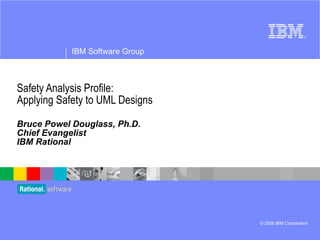 Safety Analysis Profile: Applying Safety to UML Designs Bruce Powel Douglass, Ph.D. Chief Evangelist IBM Rational IBM Software Group © 2008 IBM Corporation ® 