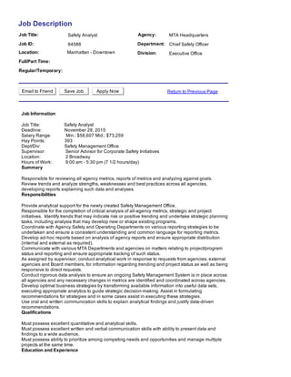 Job Description
Job Title: Agency:Safety Analyst MTA Headquarters
Job ID: Department:84588 Chief Safety Officer
Location: Manhattan ­ Downtown Division: Executive Office
Full/Part Time:  
Regular/Temporary:  
Email to Friend Save Job Apply Now Return to Previous Page
Job Information
Job Title:                     Safety Analyst 
Deadline:                    November 28, 2015 
Salary Range:             Min.: $58,607 Mid.: $73,259 
Hay Points:                 393 
Dept/Div:                     Safety Management Office   
Supervisor:                  Senior Advisor for Corporate Safety Initiatives 
Location:                      2 Broadway  
Hours of Work:            9:00 am ­ 5:30 pm (7 1/2 hours/day)
Summary
Responsible for reviewing all agency metrics, reports of metrics and analyzing against goals. 
Review trends and analyze strengths, weaknesses and best practices across all agencies,
developing reports explaining such data and analyses.
Responsibilities
Provide analytical support for the newly created Safety Management Office. 
Responsible for the completion of critical analysis of all­agency metrics, strategic and project
initiatives.  Identify trends that may indicate risk or positive trending and undertake strategic planning
tasks, including analysis that may develop new or shape existing programs. 
Coordinate with Agency Safety and Operating Departments on various reporting strategies to be
undertaken and ensure a consistent understanding and common language for reporting metrics. 
Develop ad­hoc reports based on analysis of agency reports and ensure appropriate distribution
(internal and external as required). 
Communicate with various MTA Departments and agencies on matters relating to project/program
status and reporting and ensure appropriate tracking of such status. 
As assigned by supervisor, conduct analytical work in response to requests from agencies, external
agencies and Board members, for information regarding trending and project status as well as being
responsive to direct requests. 
Conduct rigorous data analysis to ensure an ongoing Safety Management System is in place across
all agencies and any necessary changes in metrics are identified and coordinated across agencies. 
Develop optimal business strategies by transforming available information into useful data sets,
executing appropriate analytics to guide strategic decision­making. Assist in formulating
recommendations for strategies and in some cases assist in executing these strategies. 
Use oral and written communication skills to explain analytical findings and justify data­driven
recommendations.
Qualifications
Must possess excellent quantitative and analytical skills. 
Must possess excellent written and verbal communication skills with ability to present data and
findings to a wide audience. 
Must possess ability to prioritize among competing needs and opportunities and manage multiple
projects at the same time.
Education and Experience
 