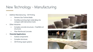  Additive Manufacturing - 3D Printing
 Siemens Gas Turbine blade
 FrontRow printing high nickel alloys for
compact well intervention tools
 Other Industries
 Complex concrete structures – FreeFAB civil
structures
 Fiber Reinforced concrete
 Potential Applications
 Subsea components
 Complex structures
 3D Printing repair systems
New Technology - Manufacturing
 