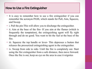 How to Use a Fire Extinguisher
• It is easy to remember how to use a fire extinguisher if you can
remember the acronym PASS, which stands for Pull, Aim, Squeeze,
and Sweep.
• i. Pull the pin-This will allow you to discharge the extinguisher.
• ii. Aim at the base of the fire- If you aim at the flames (which is
frequently the temptation), the extinguishing agent will fly right
through and do no good. You want to hit the fuel at the base of the
fire.
• iii. Squeeze the top handle or lever- This depresses a button that
releases the pressurized extinguishing agent in the extinguisher.
• iv. Sweep from side to side- Until the fire is completely out. Start
using the fire extinguisher from a safe distance, then move forward.
Once the fire is out, keep an eye on the area in case it reignites
 