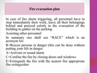Fire evacuation plan
In case of fire alarm triggering, all personnel have to
stop immediately their work, leave all their belongings
behind and proceed calmly to the evacuation of the
building to gather on the parking.
Assisting other personnel
In summary one shall use “RACE” which is an
acronym for:
R=Rescue persons in danger (this can be done without
putting your life in danger.
A=Activate or sound alarm
C=Confine the fire by closing doors and windows
E=Extinguish the fire with the nearest fire appropriate
fire extinguisher
 