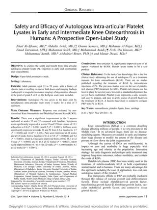 ORIGINAL RESEARCH
Safety and Efficacy of Autologous Intra-articular Platelet
Lysates in Early and Intermediate Knee Osteoarthrosis in
Humans: A Prospective Open-Label Study
Jihad Al-Ajlouni, MD,* Abdalla Awidi, MD,†‡ Osama Samara, MD,§ Mahasan Al-Najar, MD,§
Emad Tarwanah, MD,§ Mohannad Saleh, MD,‡ Mohammad Awidi,‡¶ Freh Abu Hassan, MD,*
Mohammad Samih, MD,* Abdulbari Bener, PhD,k# and Manar Dweik, MSc†
Objective: To explore the safety and beneﬁt from intra-articular
autologous platelet lysate (PL) injection in early and intermediate
knee osteoarthritis.
Design: Open-label prospective study.
Setting: Laboratory.
Patients: Adult patients, aged 35 to 70 years, with a history of
chronic pain or swelling on one or both knees and imaging ﬁndings
(radiograph or magnetic resonance imaging) of degenerative changes
in the joint of grade I or II on the Kellgren scale were included.
Interventions: Autologous PL was given in the knee joint by
percutaneous intra-articular route every 3 weeks for a total of 3
injections.
Main Outcome Measures: Response was evaluated by non-
normalized Knee Osteoarthritis and Disability Outcome Score (KOOS).
Results: There was a signiﬁcant improvement in the 5 aspects
evaluated at weeks 32 and 52 compared with baseline. Symptoms
score signiﬁcantly improved at weeks 32 and 52 from a mean of 11.1
at baseline to 9.0 (P , 0.0001) and 8.7 (P , 0.0001). Stiffness score
signiﬁcantly improved at weeks 32 and 52 from 2.2 at baseline to 1.7
(P , 0.022) and 1.6 (P , 0.016). Pain score improved at 32 weeks
and at 52 weeks from a baseline of 14.2 to 9.8 (P , 0.0001) and 9.2
(P , 0.0001). Daily Living score improved from 25.0 to 18.7 at 32
weeks (P , 0.0001) and to 15.6 at 52 weeks (P , 0.0001). Sport
score improved from 10.7 to 8.4 at 32 weeks (P , 0.0001) and to 8.1
at 52 weeks (P , 0.0001).
Conclusions: Intra-articular PL signiﬁcantly improved score of all
aspects evaluated by KOOS. Platelet lysate seems to be a safe
product.
Clinical Relevance: To the best of our knowledge, this is the ﬁrst
clinical study addressing the use of autologous PL as a treatment
measure for knee osteoarthrosis (KOA). There are no studies
published regarding the treatment of KOA by intra-articular
injections of PL. The previous studies were on the use of platelet-
rich plasma (PRP) treatment for KOA. Platelet-rich plasma use has
been in place for several years, however, a standardized protocol has
not yet been established. Platelet lysate represents a safe, econom-
ical, easy to prepare, and easy to apply source of growth factors in
the treatment of KOA. A head-to-head study is needed to compare
PRP with PL in KOA.
Key Words: osteoarthrosis, platelets lysate, knee, cartilage
(Clin J Sport Med 2014;0:1–5)
INTRODUCTION
Knee osteoarthrosis (KOA) is a common disabling
disease affecting millions of people. It is very prevalent in the
Middle East.1
In its advanced stage, there are no disease-
modifying agents. Measures are needed in early and interme-
diate stage disease to modify the course of the disease and
prevent or slow down the joint degeneration.2
Although the causes of KOA are multifactorial, its
impact on cost and morbidity is huge especially with
increasing age and obesity in the population. Innovative
strategy for early diagnosis and perhaps early treatment may
improve long-term outcomes, reduce morbidity, and contain
the costs of KOA.
Platelet-rich plasma (PRP) has been widely used in the
treatment of mild-to-moderate KOA in both experimental
animal model and in humans. There are many advantages for
this approach including the ease of application, low cost, and
autologous nature of the product.3–6
The therapeutic effects of PRP are probably mediated
through the release of various growth and differentiation
factors. These include platelet-derived growth factor,
transforming growth factor b, ﬁbroblast growth factor, vas-
cular endothelial growth factor, and connective tissue
growth factor.7
Submitted for publication January 19, 2014; accepted August 18, 2014.
From the *Department of Orthopedic Surgery, Jordan University Hospital,
University of Jordan, Amman, Jordan; †Department of Medicine, Thrombosis
Haemostasis Laboratory, University of Jordan, Amman, Jordan; ‡Faculty of
Medicine, Cell Therapy Center, University of Jordan, Amman, Jordan;
§Department of Radiology, Jordan University Hospital, University of Jordan,
Amman, Jordan; ¶Faculty of Medicine, University of Jordan, Amman, Jordan;
kDepartment of Medical Statistics & Epidemiology, Hamad Medical
Corporation, Hamad General Hospital, Doha, Qatar; and #Department of
Public Health, Weill Cornell Medical College in Qatar, Doha, Qatar.
Supported by the deanship of scientiﬁc research grant number 1377.
The authors report no conﬂicts of interest.
Corresponding Author: Abdalla Awidi, MD, Cell Therapy Center, University of
Jordan, Queen Rania St, Amman 11194, Jordan (bdalla.awidi@gmail.com).
Copyright © 2014 by Lippincott Williams & Wilkins
Clin J Sport Med  Volume 0, Number 0, Month 2014 www.cjsportmed.com | 1
Copyright ª Lippincott Williams  Wilkins. Unauthorized reproduction of this article is prohibited.
 