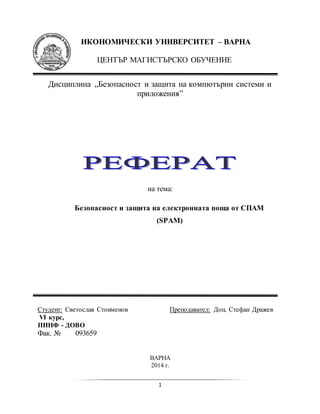 1
ИКОНОМИЧЕСКИ УНИВЕРСИТЕТ – ВАРНА
ЦЕНТЪР МАГИСТЪРСКО ОБУЧЕНИЕ
Дисциплина „Безопасност и защита на компютърни системи и
приложения”
на тема:
Безопасност и защита на електронната поща от СПАМ
(SPAM)
Студент: Светослав Стоименов Преподавател: Доц. Стефан Дражев
VI курс,
ПИНФ - ДОВО
Фак. № 093659
ВАРНА
2014 г.
 