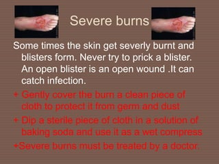 Severe burns
Some times the skin get severly burnt and
blisters form. Never try to prick a blister.
An open blister is an open wound .It can
catch infection.
+ Gently cover the burn a clean piece of
cloth to protect it from germ and dust
+ Dip a sterile piece of cloth in a solution of
baking soda and use it as a wet compress
+Severe burns must be treated by a doctor.
 