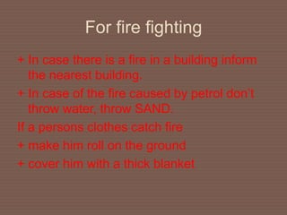 For fire fighting
+ In case there is a fire in a building inform
the nearest building.
+ In case of the fire caused by petrol don’t
throw water, throw SAND.
If a persons clothes catch fire
+ make him roll on the ground
+ cover him with a thick blanket
 