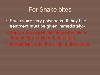 For Snake bites
• Snakes are very poisonous .If they bite
treatment must be given immediately:-
+ Apply a tourniquet just above the bite to
stop the flow of blood to the heart.
+ Immediately rush the victim to the doctor.
 