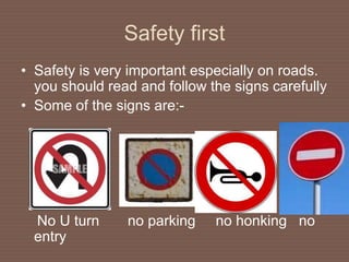 Safety first
• Safety is very important especially on roads.
you should read and follow the signs carefully
• Some of the signs are:-
No U turn no parking no honking no
entry
 