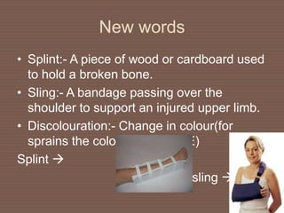New words
• Splint:- A piece of wood or cardboard used
to hold a broken bone.
• Sling:- A bandage passing over the
shoulder to support an injured upper limb.
• Discolouration:- Change in colour(for
sprains the colour turns BLUE)
Splint 
sling 
 